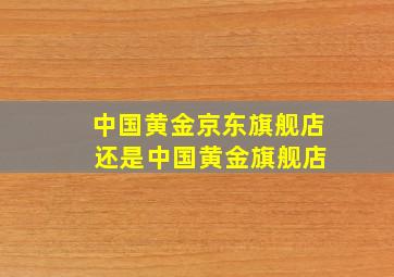 中国黄金京东旗舰店 还是中国黄金旗舰店